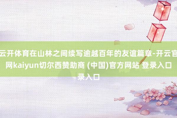 云开体育在山林之间续写逾越百年的友谊篇章-开云官网kaiyun切尔西赞助商 (中国)官方网站 登录入口