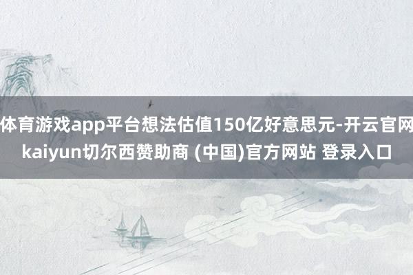 体育游戏app平台想法估值150亿好意思元-开云官网kaiyun切尔西赞助商 (中国)官方网站 登录入口