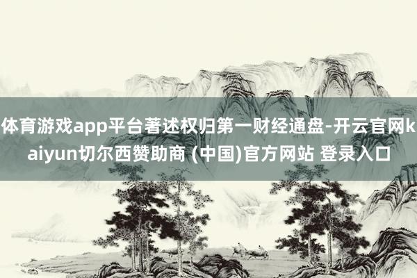 体育游戏app平台著述权归第一财经通盘-开云官网kaiyun切尔西赞助商 (中国)官方网站 登录入口