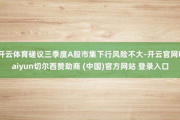 开云体育磋议三季度A股市集下行风险不大-开云官网kaiyun切尔西赞助商 (中国)官方网站 登录入口