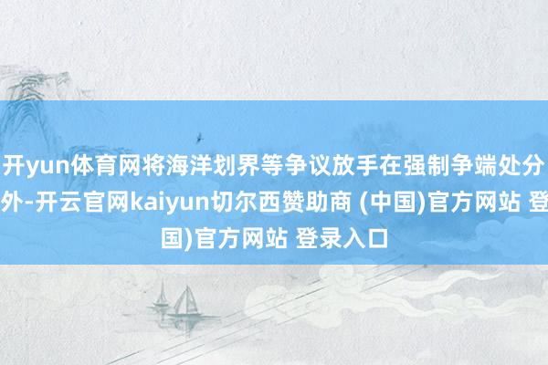 开yun体育网将海洋划界等争议放手在强制争端处分措施以外-开云官网kaiyun切尔西赞助商 (中国)官方网站 登录入口