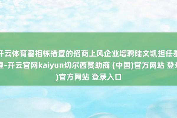 开云体育翟相栋措置的招商上风企业增聘陆文凯担任基金司理-开云官网kaiyun切尔西赞助商 (中国)官方网站 登录入口