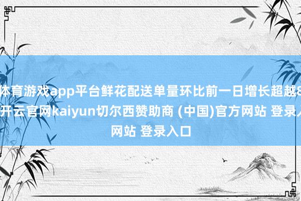 体育游戏app平台鲜花配送单量环比前一日增长超越8倍-开云官网kaiyun切尔西赞助商 (中国)官方网站 登录入口
