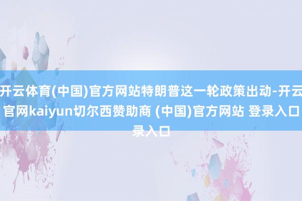 开云体育(中国)官方网站特朗普这一轮政策出动-开云官网kaiyun切尔西赞助商 (中国)官方网站 登录入口