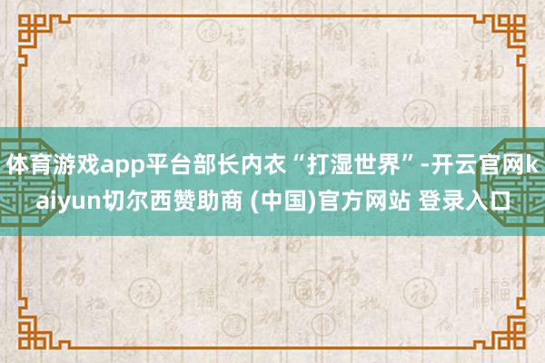 体育游戏app平台部长内衣“打湿世界”-开云官网kaiyun切尔西赞助商 (中国)官方网站 登录入口
