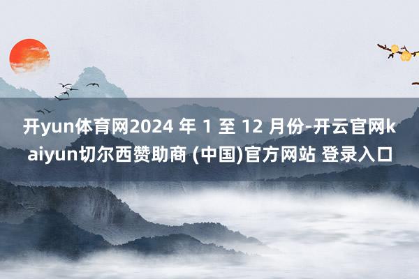 开yun体育网2024 年 1 至 12 月份-开云官网kaiyun切尔西赞助商 (中国)官方网站 登录入口