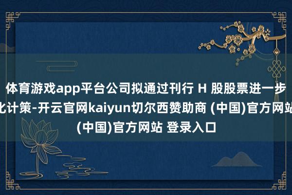 体育游戏app平台公司拟通过刊行 H 股股票进一步鞭策寰宇化计策-开云官网kaiyun切尔西赞助商 (中国)官方网站 登录入口
