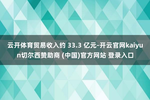 云开体育贸易收入约 33.3 亿元-开云官网kaiyun切尔西赞助商 (中国)官方网站 登录入口