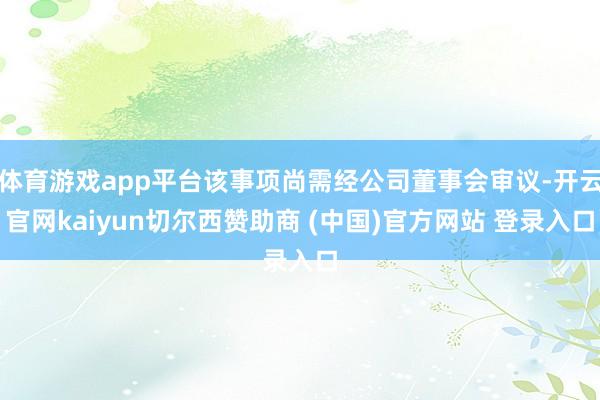 体育游戏app平台该事项尚需经公司董事会审议-开云官网kaiyun切尔西赞助商 (中国)官方网站 登录入口