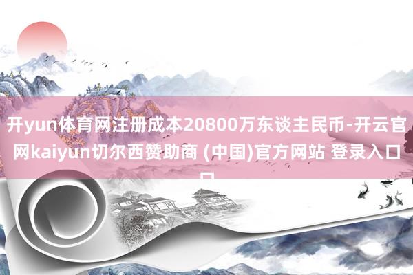 开yun体育网注册成本20800万东谈主民币-开云官网kaiyun切尔西赞助商 (中国)官方网站 登录入口