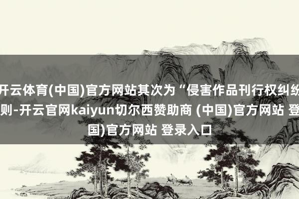 开云体育(中国)官方网站其次为“侵害作品刊行权纠纷”有55则-开云官网kaiyun切尔西赞助商 (中国)官方网站 登录入口