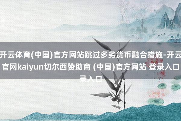 开云体育(中国)官方网站跳过多劣货币融合措施-开云官网kaiyun切尔西赞助商 (中国)官方网站 登录入口