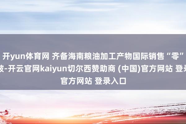 开yun体育网 齐备海南粮油加工产物国际销售“零”的打破-开云官网kaiyun切尔西赞助商 (中国)官方网站 登录入口