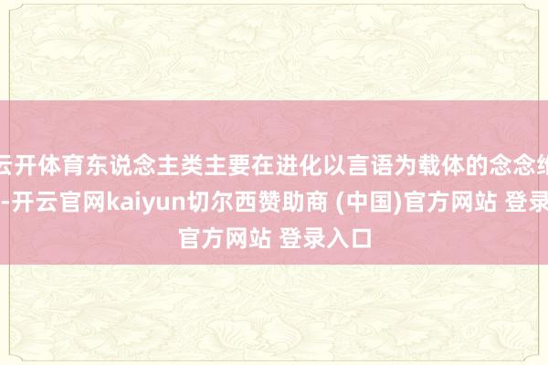 云开体育东说念主类主要在进化以言语为载体的念念维才略-开云官网kaiyun切尔西赞助商 (中国)官方网站 登录入口