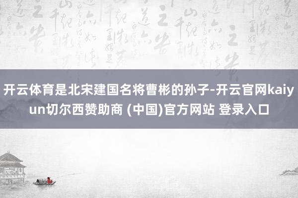 开云体育是北宋建国名将曹彬的孙子-开云官网kaiyun切尔西赞助商 (中国)官方网站 登录入口