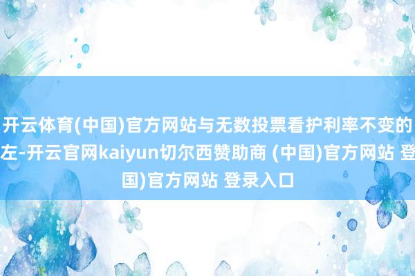 开云体育(中国)官方网站与无数投票看护利率不变的看法相左-开云官网kaiyun切尔西赞助商 (中国)官方网站 登录入口