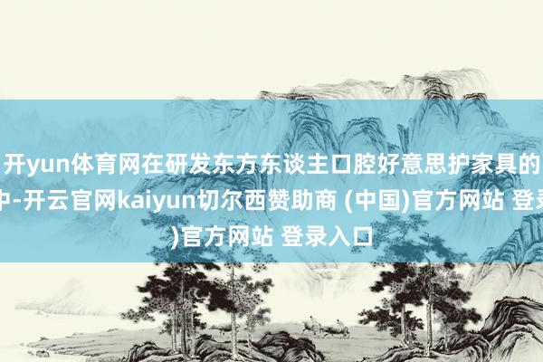 开yun体育网在研发东方东谈主口腔好意思护家具的经由中-开云官网kaiyun切尔西赞助商 (中国)官方网站 登录入口