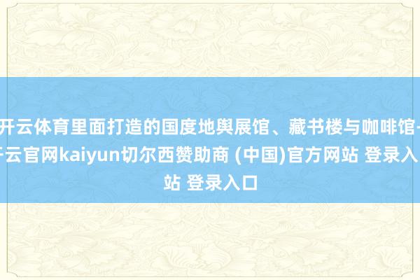 开云体育里面打造的国度地舆展馆、藏书楼与咖啡馆-开云官网kaiyun切尔西赞助商 (中国)官方网站 登录入口