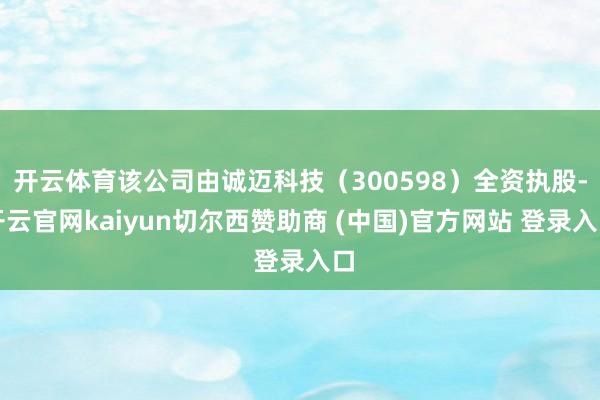 开云体育该公司由诚迈科技（300598）全资执股-开云官网kaiyun切尔西赞助商 (中国)官方网站 登录入口