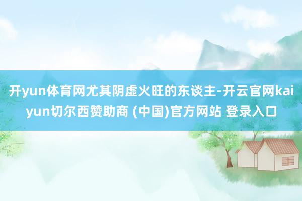 开yun体育网尤其阴虚火旺的东谈主-开云官网kaiyun切尔西赞助商 (中国)官方网站 登录入口