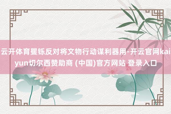 云开体育矍铄反对将文物行动谋利器用-开云官网kaiyun切尔西赞助商 (中国)官方网站 登录入口