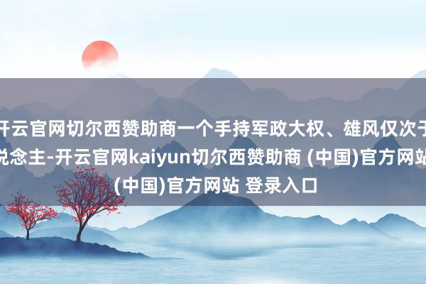 开云官网切尔西赞助商一个手持军政大权、雄风仅次于列宁的东说念主-开云官网kaiyun切尔西赞助商 (中国)官方网站 登录入口