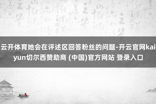 云开体育她会在评述区回答粉丝的问题-开云官网kaiyun切尔西赞助商 (中国)官方网站 登录入口
